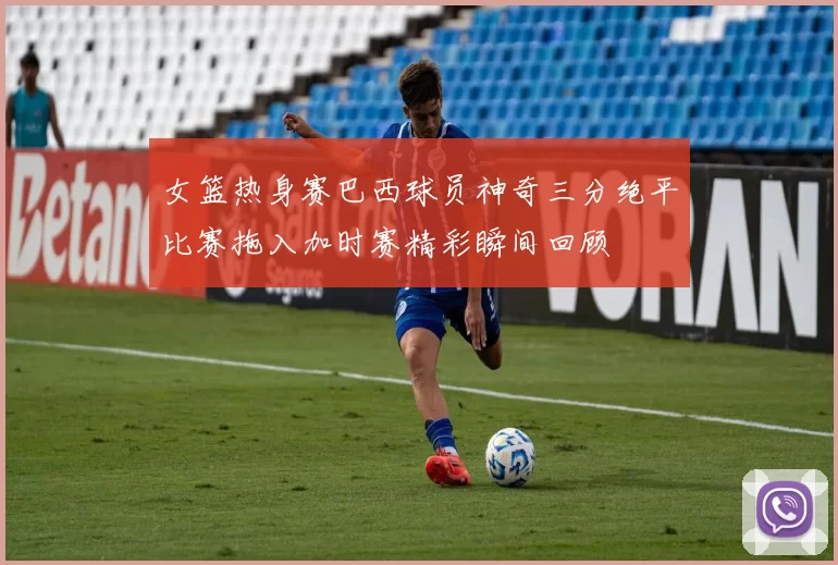 女篮热身赛巴西球员神奇三分绝平比赛拖入加时赛精彩瞬间回顾