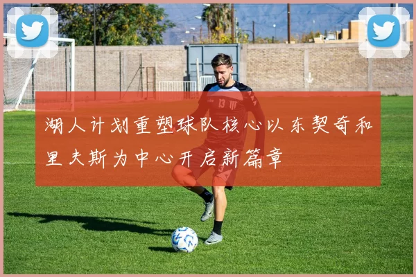 湖人计划重塑球队核心以东契奇和里夫斯为中心开启新篇章