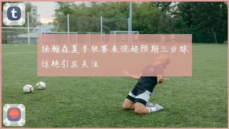 杨瀚森夏季联赛表现超预期三分球惊艳引发关注