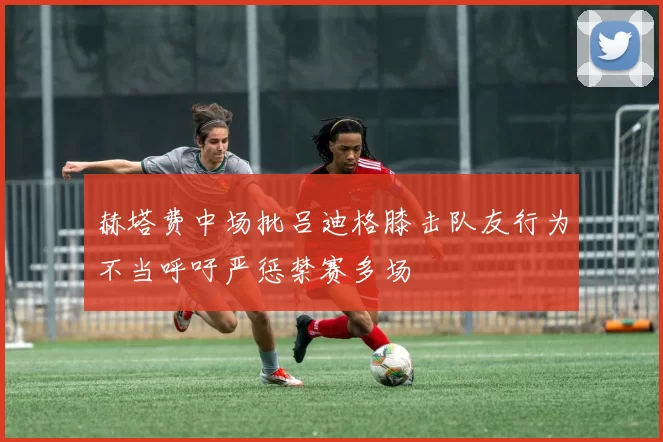 赫塔费中场批吕迪格膝击队友行为不当呼吁严惩禁赛多场