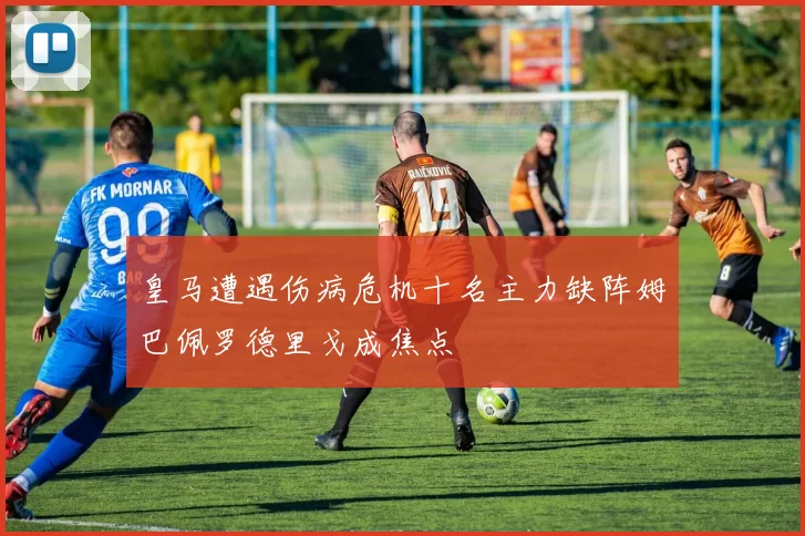 皇马遭遇伤病危机十名主力缺阵姆巴佩罗德里戈成焦点