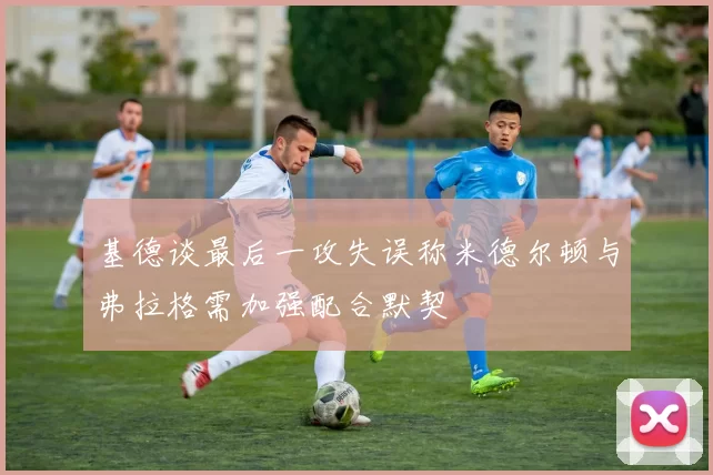 基德谈最后一攻失误称米德尔顿与弗拉格需加强配合默契