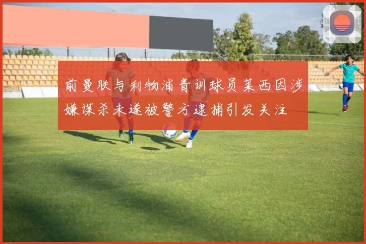 前曼联与利物浦青训球员莱西因涉嫌谋杀未遂被警方逮捕引发关注