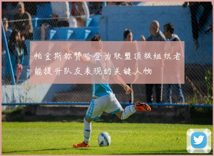 帕金斯称赞哈登为联盟顶级组织者能提升队友表现的关键人物
