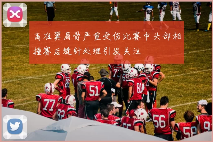 高准翼眉骨严重受伤比赛中头部相撞赛后缝针处理引发关注