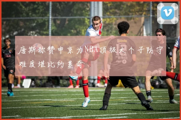 唐斯称赞申京为NBA顶级大个子防守难度堪比约基奇