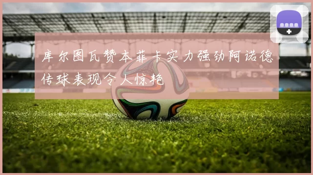 库尔图瓦赞本菲卡实力强劲阿诺德传球表现令人惊艳