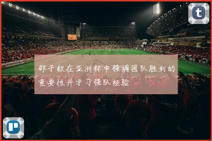 邵子钦在亚洲杯中强调团队胜利的重要性并学习强队经验