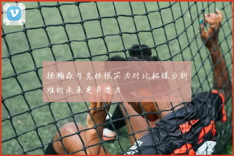 杨瀚森与克林根实力对比拓媒分析谁的未来更具潜力