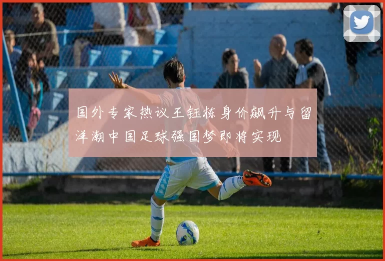 国外专家热议王钰栋身价飙升与留洋潮中国足球强国梦即将实现