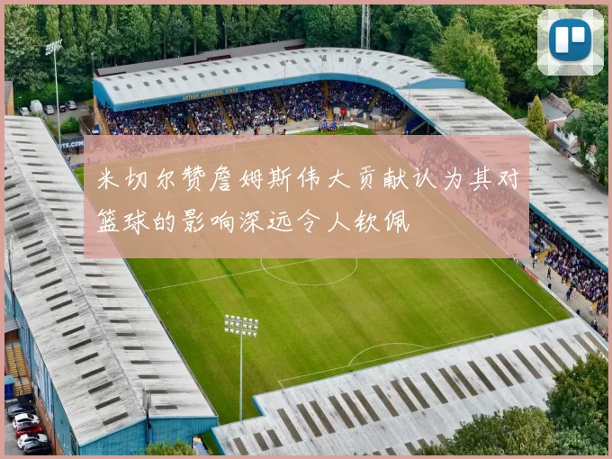 米切尔赞詹姆斯伟大贡献认为其对篮球的影响深远令人钦佩
