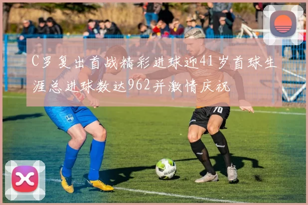 C罗复出首战精彩进球迎41岁首球生涯总进球数达962并激情庆祝