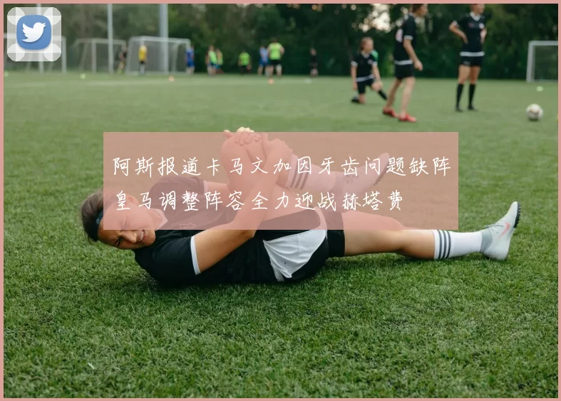阿斯报道卡马文加因牙齿问题缺阵皇马调整阵容全力迎战赫塔费