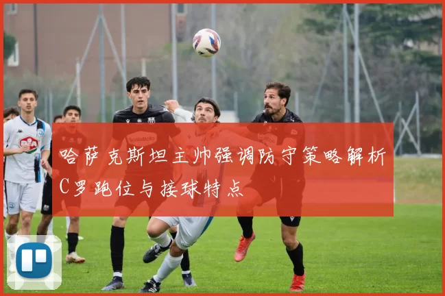 哈萨克斯坦主帅强调防守策略解析C罗跑位与接球特点