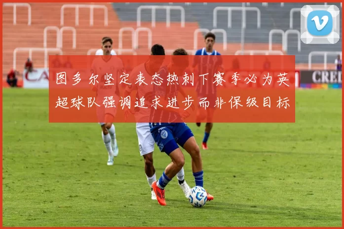 图多尔坚定表态热刺下赛季必为英超球队强调追求进步而非保级目标