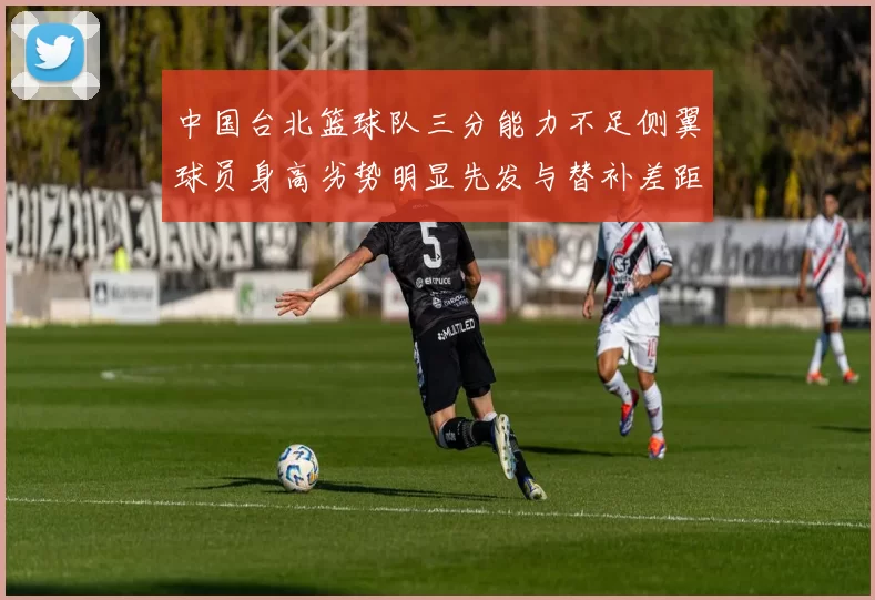 中国台北篮球队三分能力不足侧翼球员身高劣势明显先发与替补差距显著