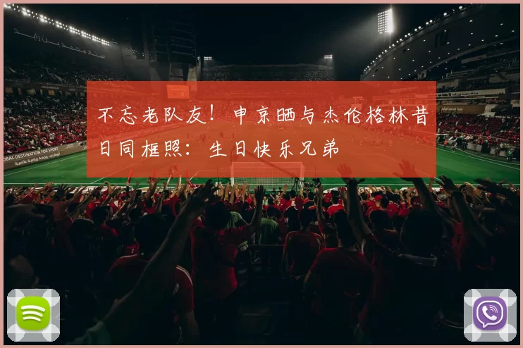 不忘老队友！申京晒与杰伦格林昔日同框照：生日快乐兄弟