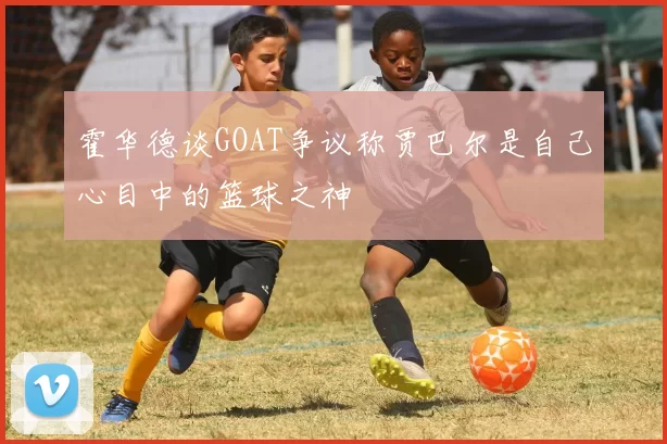 霍华德谈GOAT争议称贾巴尔是自己心目中的篮球之神