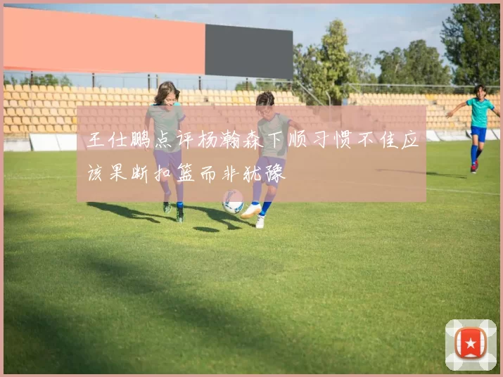 王仕鹏点评杨瀚森下顺习惯不佳应该果断扣篮而非犹豫