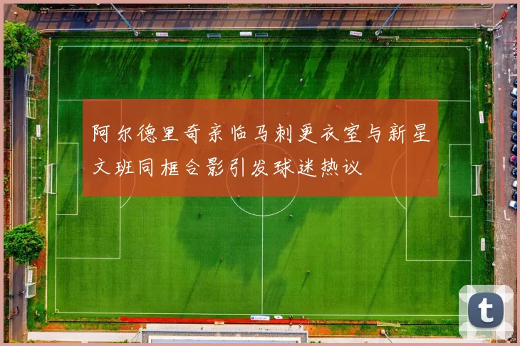 阿尔德里奇亲临马刺更衣室与新星文班同框合影引发球迷热议