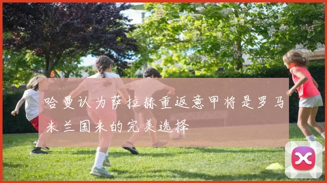 哈曼认为萨拉赫重返意甲将是罗马米兰国米的完美选择