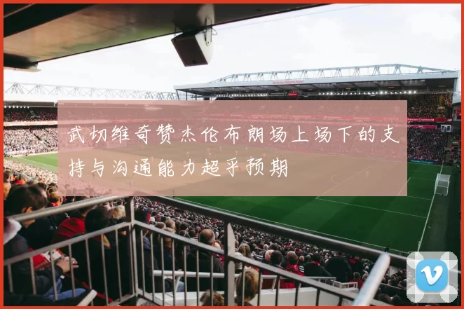 武切维奇赞杰伦布朗场上场下的支持与沟通能力超乎预期
