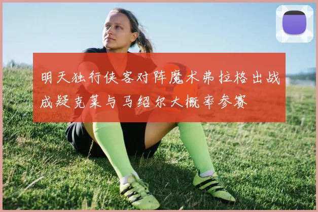 明天独行侠客对阵魔术弗拉格出战成疑克莱与马绍尔大概率参赛
